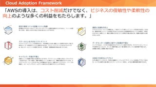 「AWSの導入は、コスト削減だけでなく、ビジネスの俊敏性や柔軟性の
向上のような多くの利益をもたらします。」
Cloud Adoption Framework
 