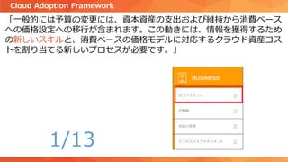 「一般的には予算の変更には、資本資産の支出および維持から消費ベース
への価格設定への移行が含まれます。この動きには、情報を獲得するため
の新しいスキルと、消費ベースの価格モデルに対応するクラウド資産コス
トを割り当てる新しいプロセスが必要です。」
Cloud Adoption Framework
1/13
 