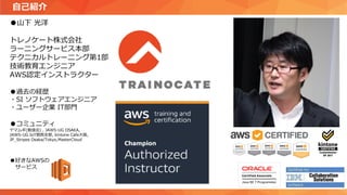自己紹介
●山下 光洋
トレノケート株式会社
ラーニングサービス本部
テクニカルトレーニング第1部
技術教育エンジニア
AWS認定インストラクター
●過去の経歴
・SI ソフトウェアエンジニア
・ユーザー企業 IT部門
●コミュニティ
ヤマムギ(勉強会) , JAWS-UG OSAKA,
JAWS-UG IoT関西支部, kintone Cafe大阪,
JP_Stripes Osaka/Tokyo,MasterCloud
●好きなAWSの
サービス
 
