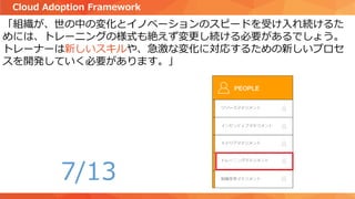 「組織が、世の中の変化とイノベーションのスピードを受け入れ続けるた
めには、トレーニングの様式も絶えず変更し続ける必要があるでしょう。
トレーナーは新しいスキルや、急激な変化に対応するための新しいプロセ
スを開発していく必要があります。」
Cloud Adoption Framework
7/13
 