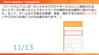 「ハードウェアコンポーネントからクラウドサービスとして提供される
ネットワークに移ったことでネットワークの提供方法は劇的に変わりまし
た。そして、チームはこの変化を管理、実装、設計するための新しいスキ
ルやプロセスを身につける必要があります。」
Cloud Adoption Framework
11/13
 