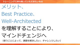 メリット、
Best Practice、
Well-Architected
を理解することにより、
マインドチェンジへ
（使うことによって、課題を解決したい、チャレンジしたい）
トレーニングで持ち帰っていただきたいもの
 