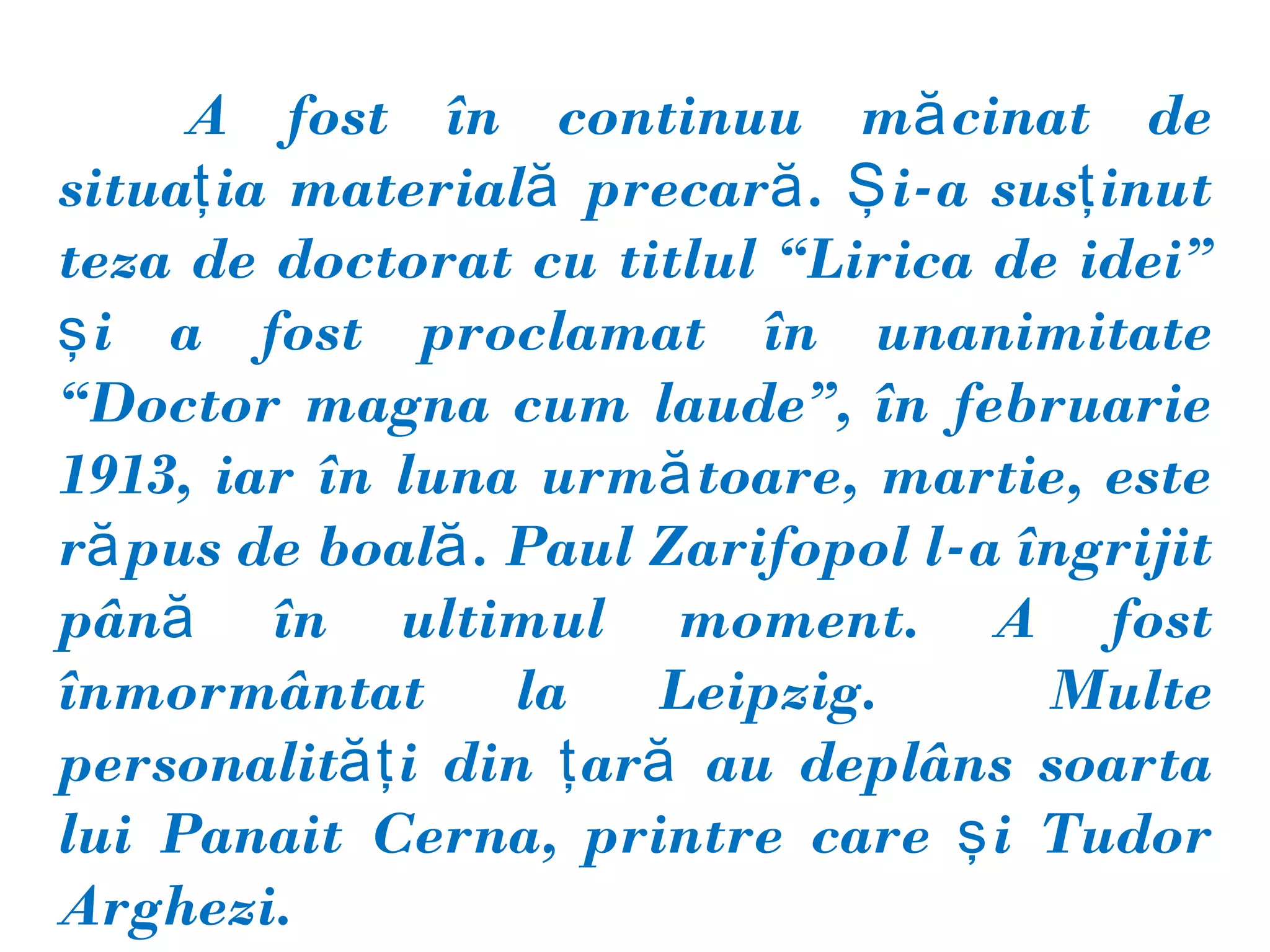 A fost în continuu mă cinat de
situaţ ia materială precară . Ş i-a susţ inut
teza de doctorat cu titlul “Lirica de idei”
ş i a fost proclamat în unanimitate
“Doctor magna cum laude”, în februarie
1913, iar în luna urmă toare, martie, este
ră pus de boală . Paul Zarifopol l-a îngrijit
până în ultimul moment. A fost
înmormântat       la   Leipzig.       Multe
personalităţ i din ţ ară au deplâns soarta
lui Panait Cerna, printre care ş i Tudor
Arghezi.
 