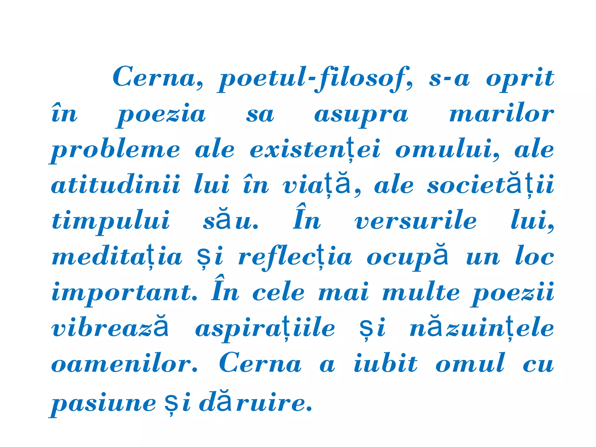 Cerna, poetul-filosof, s-a oprit
în poezia sa asupra marilor
probleme ale existenţ ei omului, ale
atitudinii lui în viaţă , ale societăţ ii
timpului să u. În versurile lui,
meditaţ ia ş i reflecţ ia ocupă un loc
important. În cele mai multe poezii
vibrează aspiraţ iile ş i nă zuinţ ele
oamenilor. Cerna a iubit omul cu
pasiune ş i dă ruire.
 