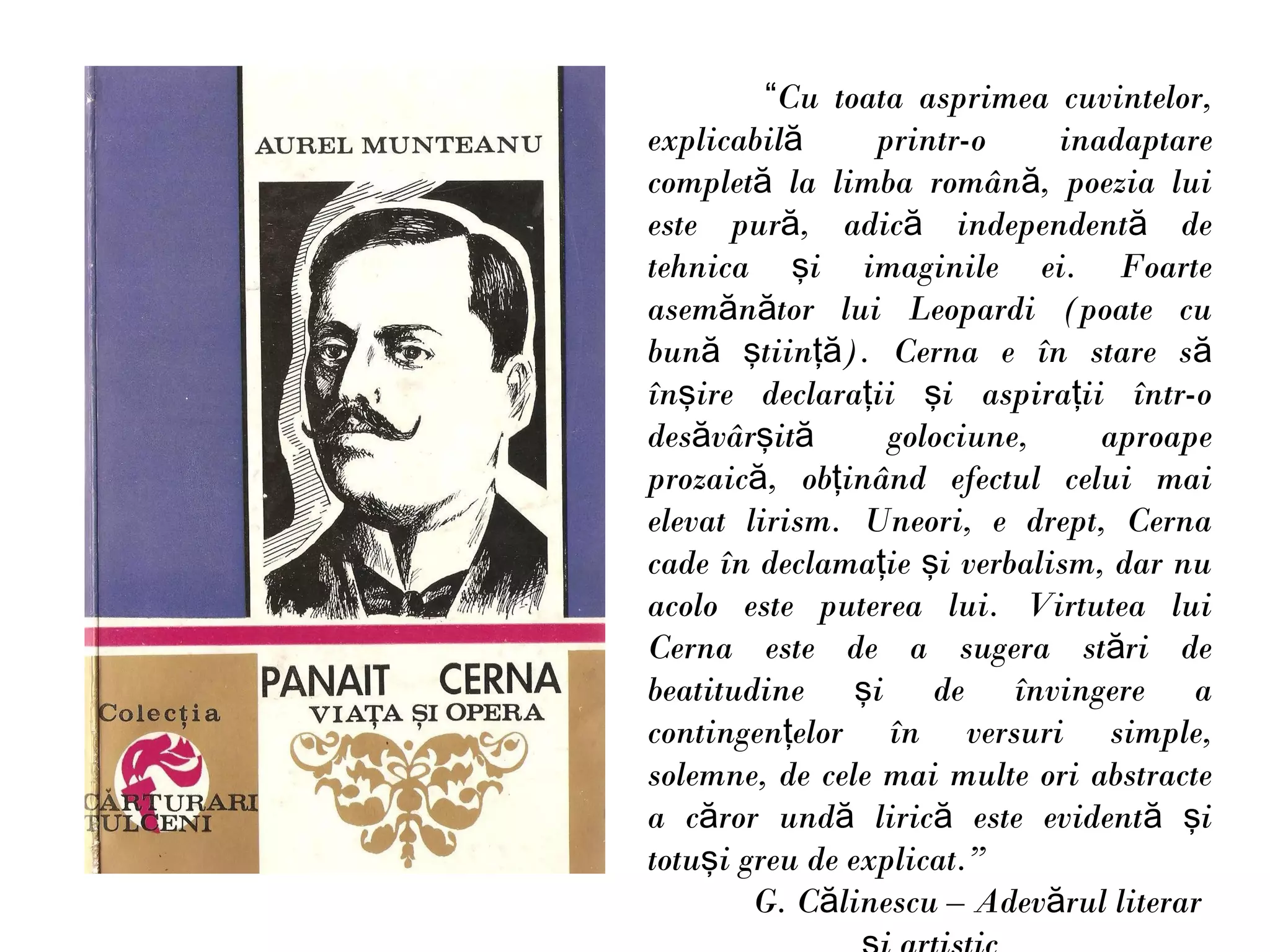 “Cu toata asprimea cuvintelor,
explicabilă      printr-o    inadaptare
completă la limba română, poezia lui
este pură, adică independentă de
tehnica şi imaginile ei. Foarte
asemănător lui Leopardi (poate cu
bună ştiinţă). Cerna e în stare să
înşire declaraţii şi aspiraţii într-o
desăvârşită       golociune,    aproape
prozaică, obţinând efectul celui mai
elevat lirism. Uneori, e drept, Cerna
cade în declamaţie şi verbalism, dar nu
acolo este puterea lui. Virtutea lui
Cerna este de a sugera stări de
beatitudine şi de învingere a
contingenţelor în versuri simple,
solemne, de cele mai multe ori abstracte
a căror undă lirică este evidentă şi
totuşi greu de explicat.”
        G. Călinescu – Adevărul literar
 
