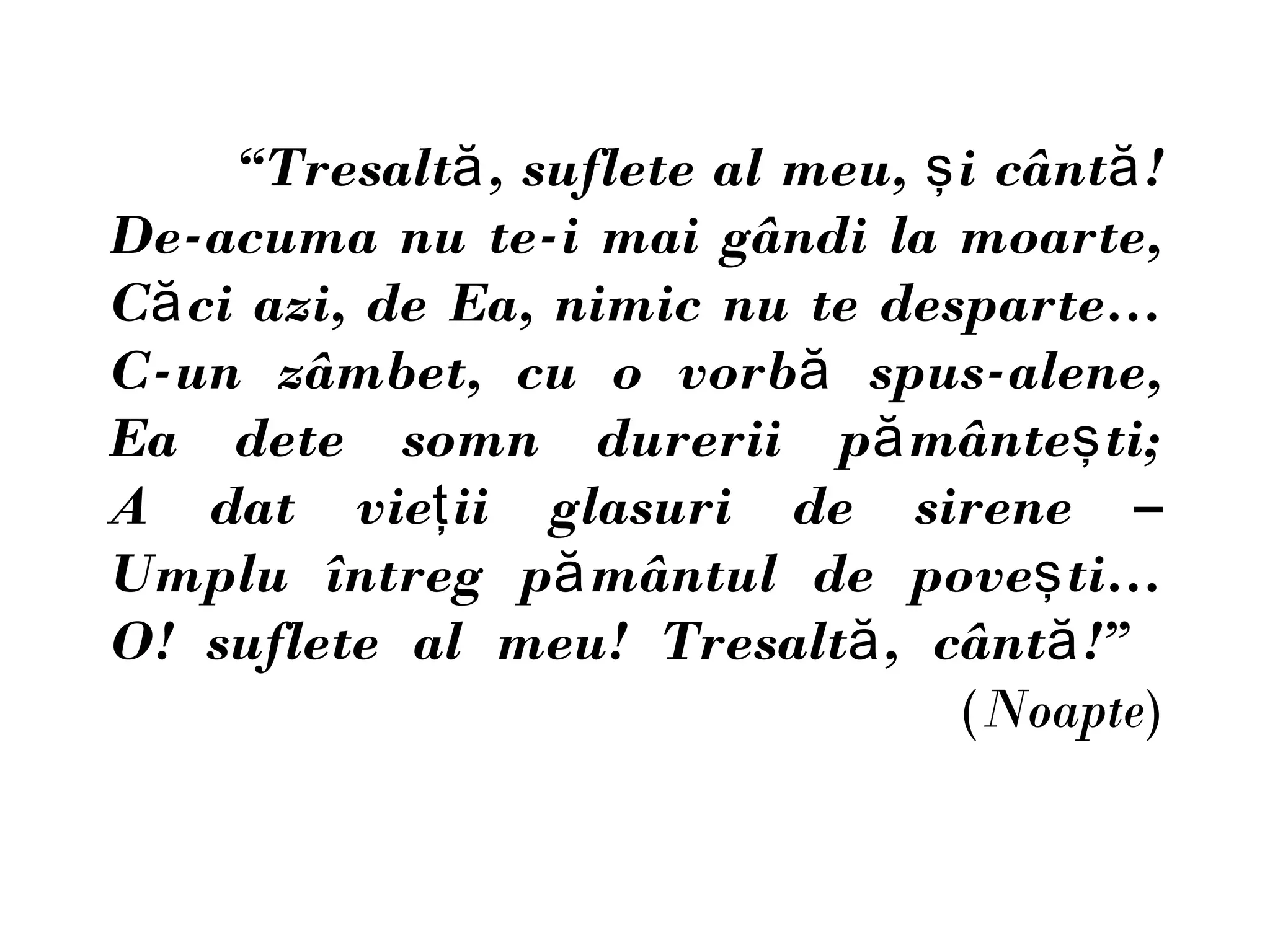 “Tresaltă , suflete al meu, ş i cântă !
De-acuma nu te-i mai gândi la moarte,
Că ci azi, de Ea, nimic nu te desparte…
C-un zâmbet, cu o vorbă spus-alene,
Ea dete somn durerii pă mânteş ti;
A dat vieţ ii glasuri de sirene –
Umplu întreg pă mântul de poveş ti…
O! suflete al meu! Tresaltă , cântă !”
                                   (Noapte)
 