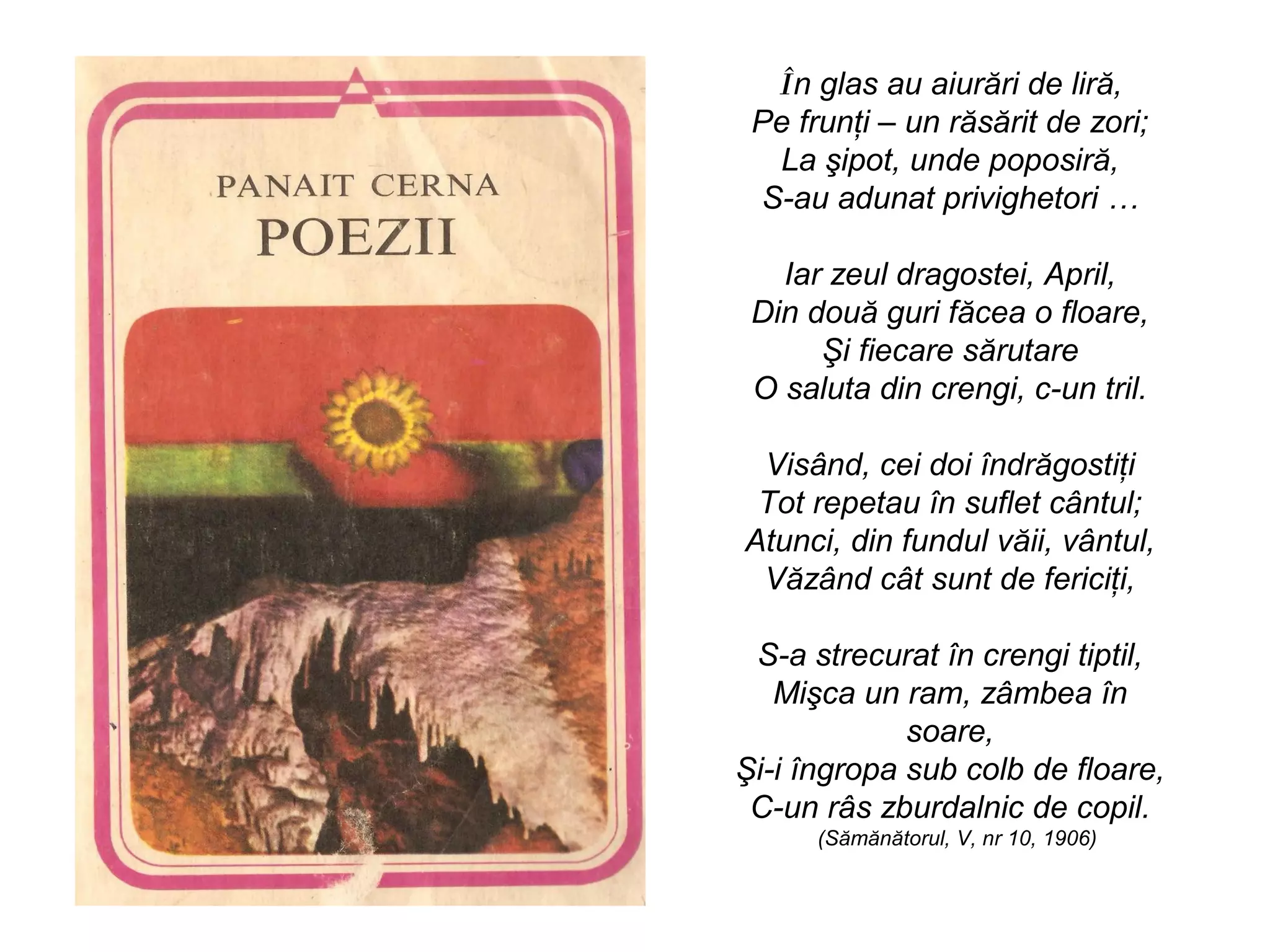 În glas au aiurări de liră,
 Pe frunţi – un răsărit de zori;
  La şipot, unde poposiră,
 S-au adunat privighetori …

   Iar zeul dragostei, April,
 Din două guri făcea o floare,
      Şi fiecare sărutare
 O saluta din crengi, c-un tril.

 Visând, cei doi îndrăgostiţi
 Tot repetau în suflet cântul;
Atunci, din fundul văii, vântul,
 Văzând cât sunt de fericiţi,

 S-a strecurat în crengi tiptil,
   Mişca un ram, zâmbea în
             soare,
Şi-i îngropa sub colb de floare,
 C-un râs zburdalnic de copil.
      (Sămănătorul, V, nr 10, 1906)
 