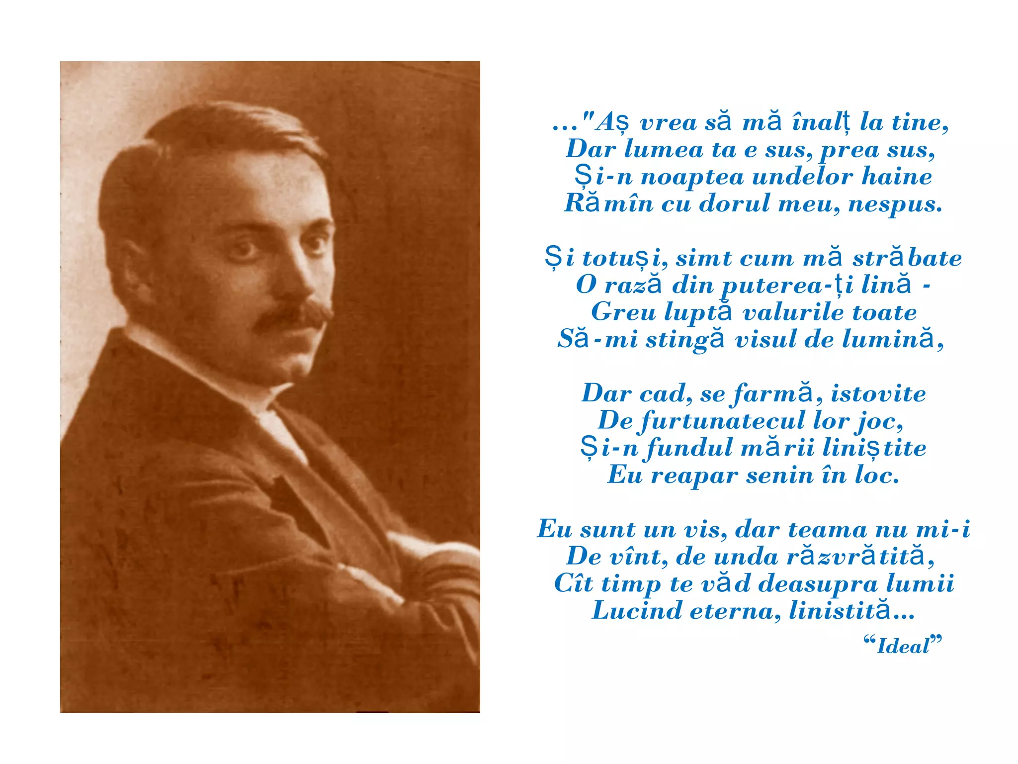 …"Aş vrea să mă înalţ la tine,
 Dar lumea ta e sus, prea sus,
  Ş i-n noaptea undelor haine
 Ră mîn cu dorul meu, nespus.
Ş i totuş i, simt cum mă stră bate
   O rază din puterea-ţ i lină -
     Greu luptă valurile toate
 Să -mi stingă visul de lumină ,
   Dar cad, se farmă , istovite
    De furtunatecul lor joc,
   Ş i-n fundul mă rii liniş tite
      Eu reapar senin în loc.
Eu sunt un vis, dar teama nu mi-i
  De vînt, de unda ră zvră tită ,
 Cît timp te vă d deasupra lumii
    Lucind eterna, linistită ...
                          “Ideal”
 