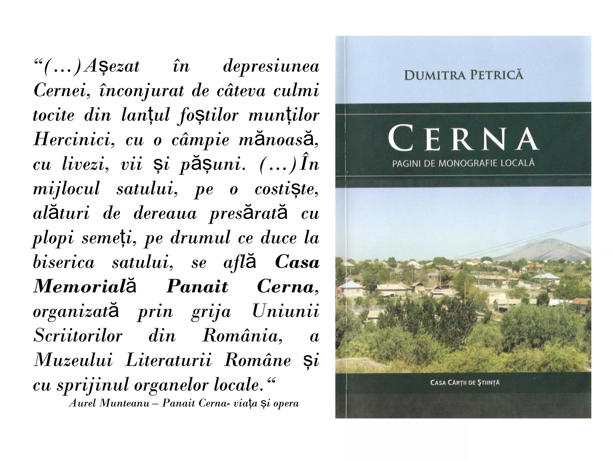 “(…)Aşezat       în     depresiunea
Cernei, înconjurat de câteva culmi
tocite din lanţul foştilor munţilor
Hercinici, cu o câmpie mănoasă,
cu livezi, vii şi păşuni. (…)În
mijlocul satului, pe o costişte,
alături de dereaua presărată cu
plopi semeţi, pe drumul ce duce la
biserica satului, se află Casa
Memorială Panait Cerna,
organizată prin grija Uniunii
Scriitorilor din România, a
Muzeului Literaturii Române şi
cu sprijinul organelor locale.“
    Aurel Munteanu – Panait Cerna- viaţa şi opera
 