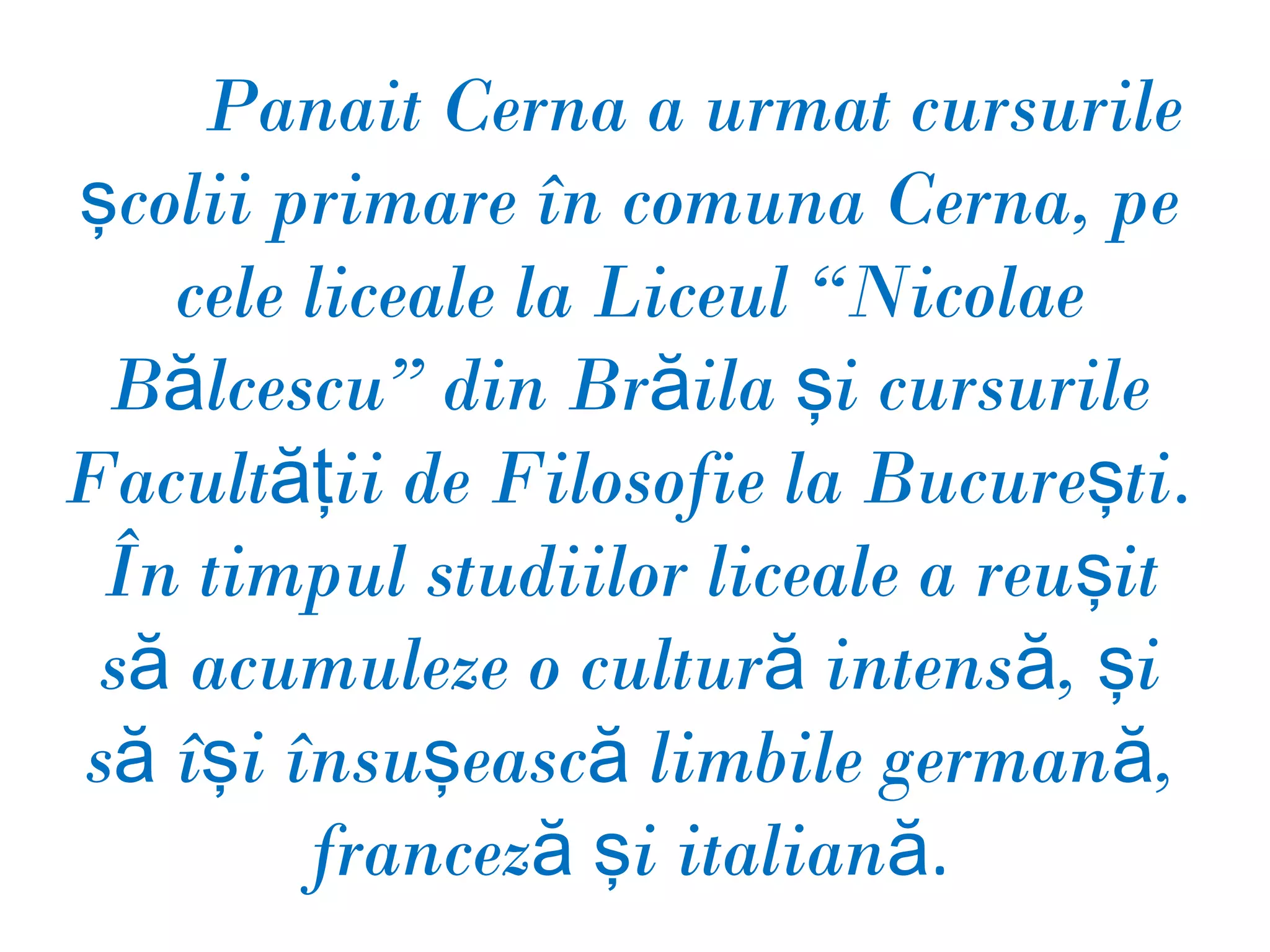 Panait Cerna a urmat cursurile
şcolii primare în comuna Cerna, pe
   cele liceale la Liceul “Nicolae
 Bălcescu” din Brăila şi cursurile
Facultăţii de Filosofie la Bucureşti.
 În timpul studiilor liceale a reuşit
 să acumuleze o cultură intensă, şi
să îşi însuşească limbile germană,
        franceză şi italiană.
 