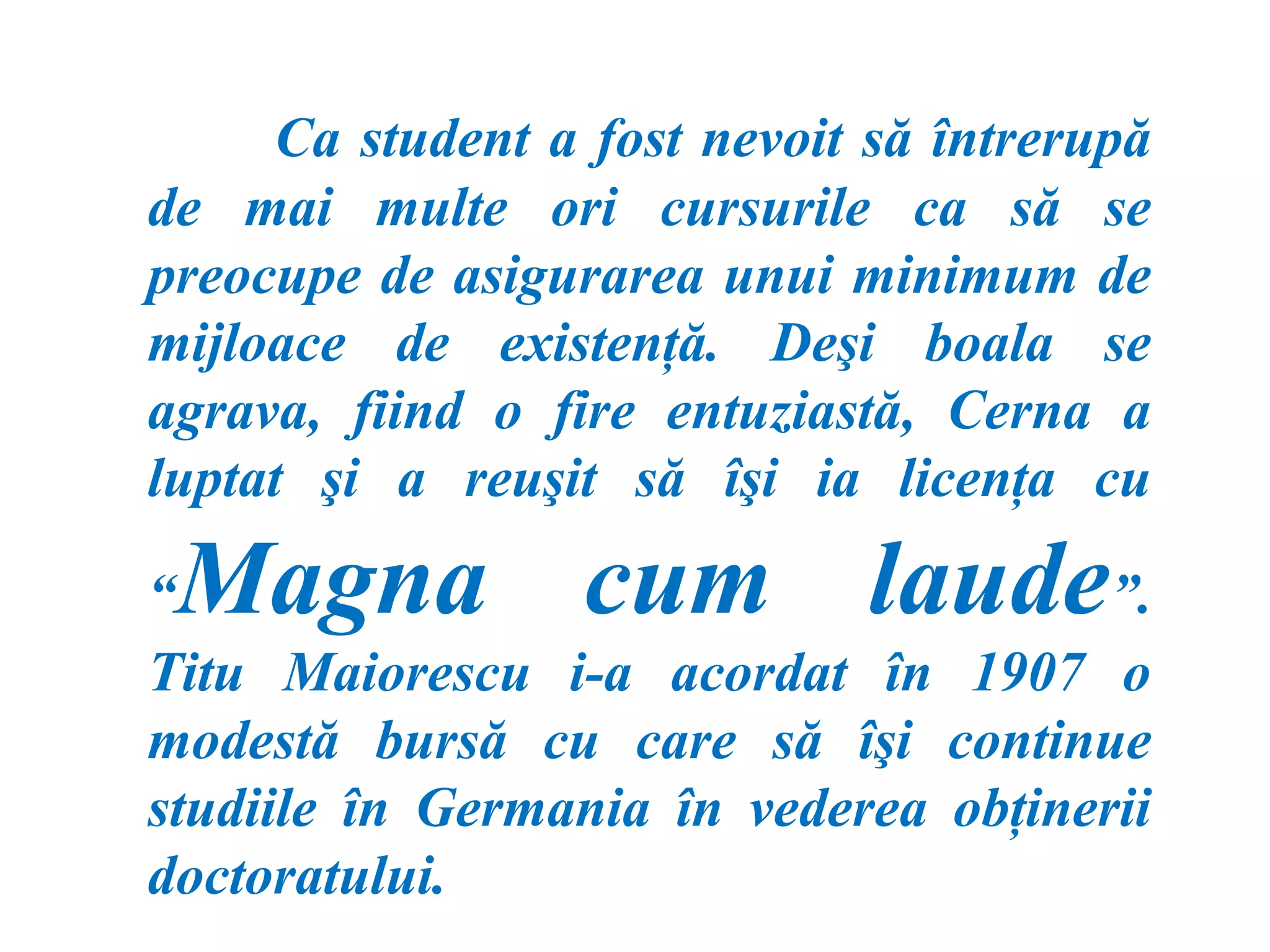 Ca student a fost nevoit să întrerupă
de mai multe ori cursurile ca să se
preocupe de asigurarea unui minimum de
mijloace de existenţă. Deşi boala se
agrava, fiind o fire entuziastă, Cerna a
luptat şi a reuşit să îşi ia licenţa cu

“Magna cum laude                       ”.
Titu Maiorescu i-a acordat în 1907 o
modestă bursă cu care să îşi continue
studiile în Germania în vederea obţinerii
doctoratului.
 