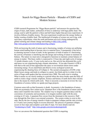 Search for Higgs Boson Particle – Blunder of CERN and
                           Modern Science


CERN research Programme for “Higgs Boson particle” and answers for question like
origin of mass, dark matter, unification of force is underway with huge public fund. The
energy used to split the particle is three and half times higher than previous experiment. It
involves billions of public money. The next experiment would raise the energy further at
further wasting of public fund. The intellectual of temples of science are surviving, with
such fancy experiments, when the earth and human survival is being endangered by
global warming and climate change and leading to BIG COLLAPSE
http://sites.google.com/site/truthofnature/big-collapse

With out knowing the truth of nature and is functioning, temples of science are polluting
human mind leading them to become slave to material force. Consequently it has led us
to alarming increase in heat of earth. In the ignorance of truth of nature it’s functioning
the activity of humans is interfering into the design and working of nature to maintain its
balance. The nature we must note is designed to functions to maintain certain balance of
energy to matter. This basic reality is expressed in 12 hour day and night cycle of energy,
12 month climatic cycle, 12 year cycles and so on. Our activity has distrusted this cycle
and hence we are experiencing huge climatic aberrations. If you take Einstein’s GTR it
tells that as the end of time approaches the space or environment shears down under
increasing energy. If you stand back and observe every ecological system are
experiencing the shearing force of Collapse it. The second consequence of GTR is that
Mater looses energy and tends to collapse to a point. Just think and try to relate it to the
series of huge earth quakes that has occurred since 2000. The earth crust is winding.
What it means we are slowly tending to a period where the stress breaks open the belly of
earth to create a huge volcanic eruptions. Science and history of earth shows that volcanic
dust is the means by which earth cools. There is necessity a necessity to review the very
foundation of science, before we speaks just huge projects.

Common sense tells us that Symmetry is death. Asymmetry is the foundation of nature.
With out asymmetry flow cannot occur. Quantum flow is the foundation of nature and its
dance and it manifest into motion. The simplest way to imagine quantum dance and the
coexistence of symmetry and asymmetry is to imagine number eight with the arms
existing in 4:3 ratio. A quantum flow occurs from the dominant to the recessive. Half
way through the flow there is an external symmetry. The system wishes to exist in this
state. But by the law of energy transfer it leads to quantum collapse and the ratio reverses
to 3:4 and a new journey begins in reverse direction. The process of quantum collapse
occurs in four steps and complete cycle takes 8 steps. For more details read site
“Awakening to Truth” http://sites.google.com/site/awakeningtotruth

Now we can answer the fundamental question that CERN is enquiring
 