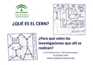 Centro de Profesores
  Alcalá de Guadaíra




¿QUÉ ES	EL	CERN?	


                        ¿Para	qué valen	las	
                        investigaciones	que	allí se	
                        realizan?
                           Curro	Martínez	Ruiz	– CEP	Alcalá Guadaíra
                                      IES	ALONSO	CANO	
                               DÚRCAL	(GRANADA)	MARZO	2009
 