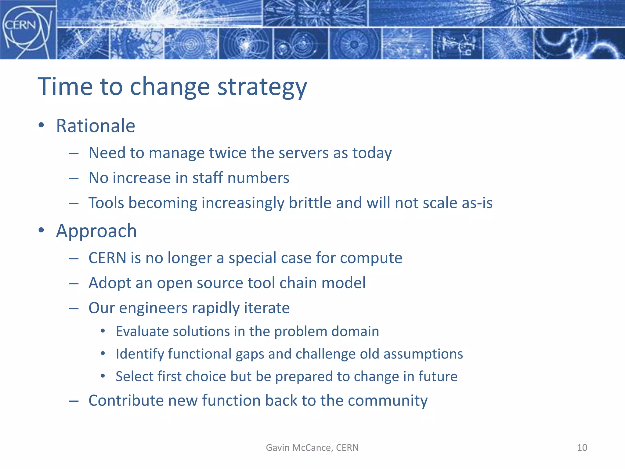 Time  to  change  strategy
• Rationale
– Need  to  manage  twice  the  servers  as  today
– No  increase  in  staff  numbers
– Tools  becoming  increasingly  brittle  and  will  not  scale  as-­‐is
• Approach
– CERN  is  no  longer  a  special  case  for  compute
– Adopt  an  open  source  tool  chain  model
– Our  engineers  rapidly  iterate
• Evaluate  solutions  in  the  problem  domain
• Identify  functional  gaps  and  challenge  old  assumptions
• Select  first  choice  but  be  prepared  to  change  in  future
– Contribute  new  function  back  to  the  community
Gavin  McCance,  CERN 10
 