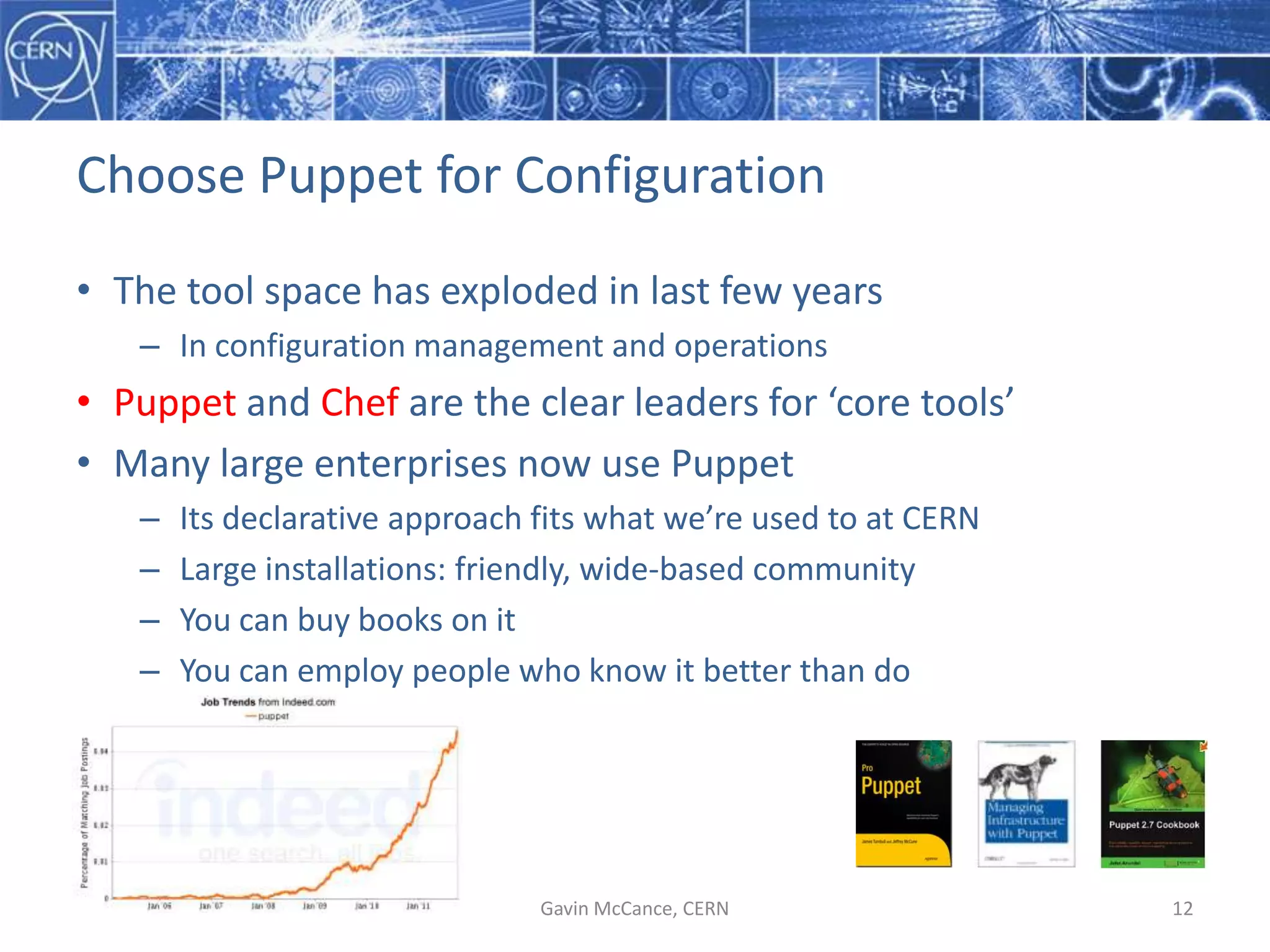 Choose  Puppet  for  Configuration
• The  tool  space  has  exploded  in  last  few  years
– In  configuration  management  and  operations
• Puppet and  Chef are  the  clear  leaders  for  ‘core  tools’
• Many  large  enterprises  now  use  Puppet
– Its  declarative  approach  fits  what  we’re  used  to  at  CERN
– Large  installations:  friendly,  wide-­‐based  community
– You  can  buy  books  on  it
– You  can  employ  people  who  know  it  better  than  do
Gavin  McCance,  CERN 12
 