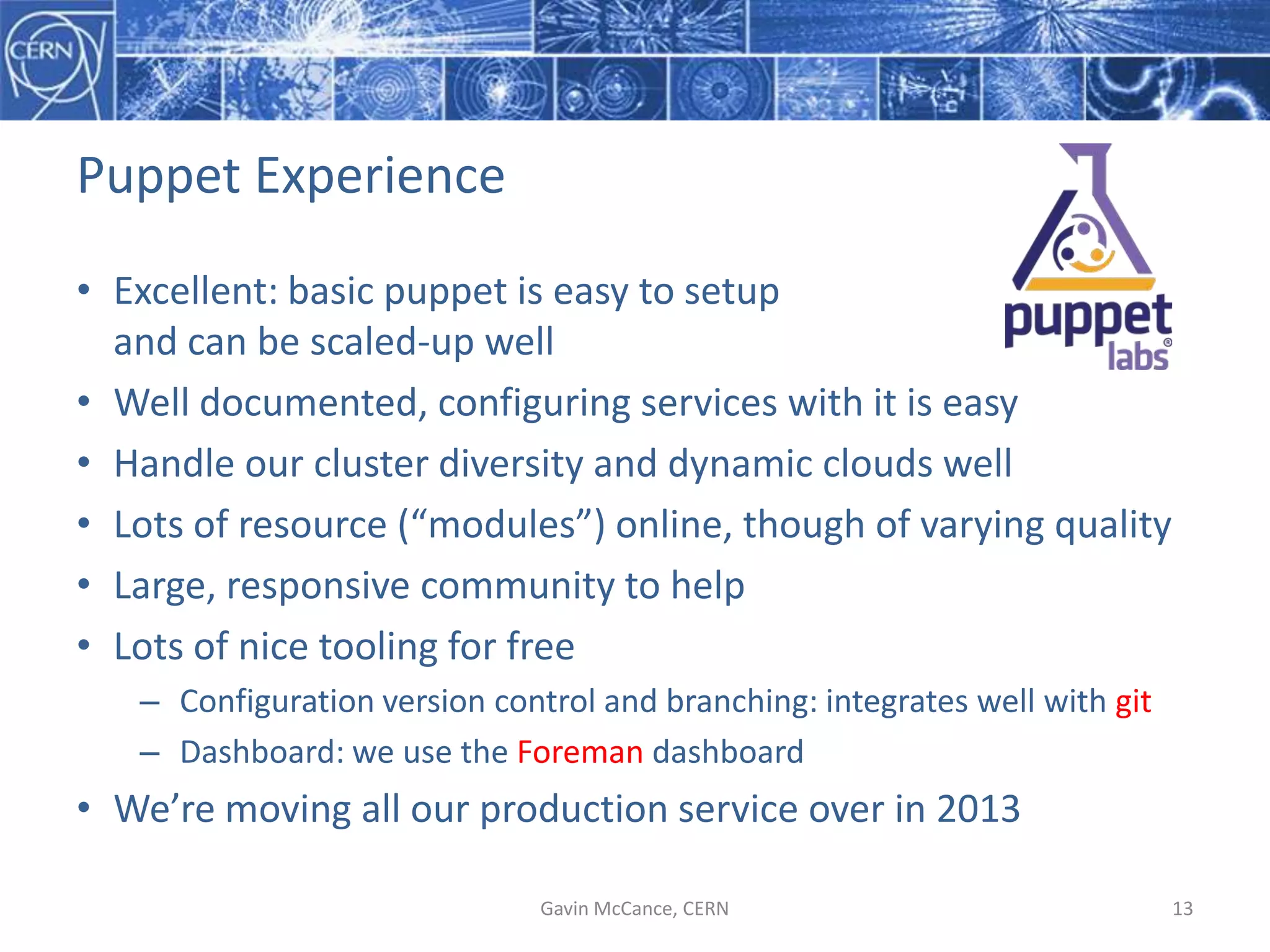 Puppet  Experience
• Excellent:  basic  puppet  is  easy  to  setup
and  can  be  scaled-­‐up  well
• Well  documented,  configuring  services  with  it  is  easy
• Handle  our  cluster  diversity  and  dynamic  clouds  well
• Lots  of  resource  (“modules”)  online,  though  of  varying  quality
• Large,  responsive  community  to  help
• Lots  of  nice  tooling  for  free
– Configuration  version  control  and  branching:  integrates  well  with  git
– Dashboard:  we  use  the  Foreman dashboard
• We’re  moving  all  our  production  service  over  in  2013
Gavin  McCance,  CERN 13
 