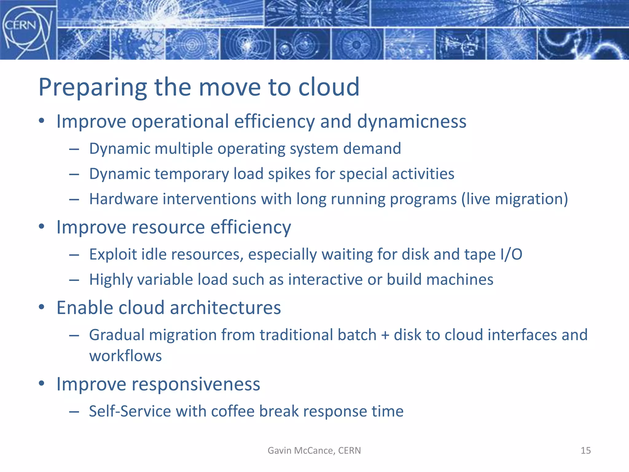 Preparing  the  move  to  cloud
• Improve  operational  efficiency  and  dynamicness
– Dynamic  multiple  operating  system  demand
– Dynamic  temporary  load  spikes  for  special  activities
– Hardware  interventions  with  long  running  programs  (live  migration)
• Improve  resource  efficiency
– Exploit  idle  resources,  especially  waiting  for  disk  and  tape  I/O
– Highly  variable  load  such  as  interactive  or  build  machines
• Enable  cloud  architectures
– Gradual  migration  from  traditional  batch  +  disk  to  cloud  interfaces  and  
workflows
• Improve  responsiveness
– Self-­‐Service  with  coffee  break  response  time
Gavin  McCance,  CERN 15
 