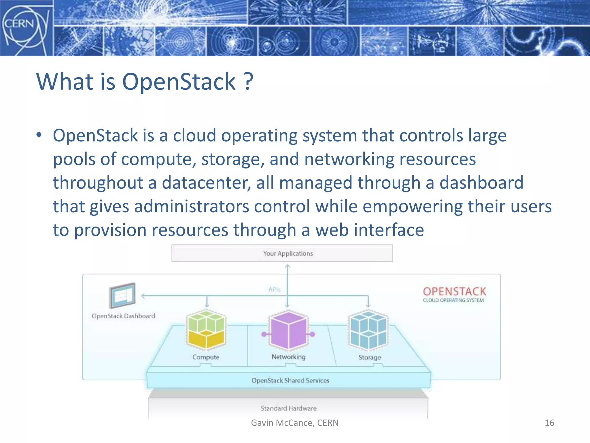 What  is  OpenStack  ?
• OpenStack  is  a  cloud  operating  system  that  controls  large  
pools  of  compute,  storage,  and  networking  resources  
throughout  a  datacenter,  all  managed  through  a  dashboard  
that  gives  administrators  control  while  empowering  their  users  
to  provision  resources  through  a  web  interface
Gavin  McCance,  CERN 16
 