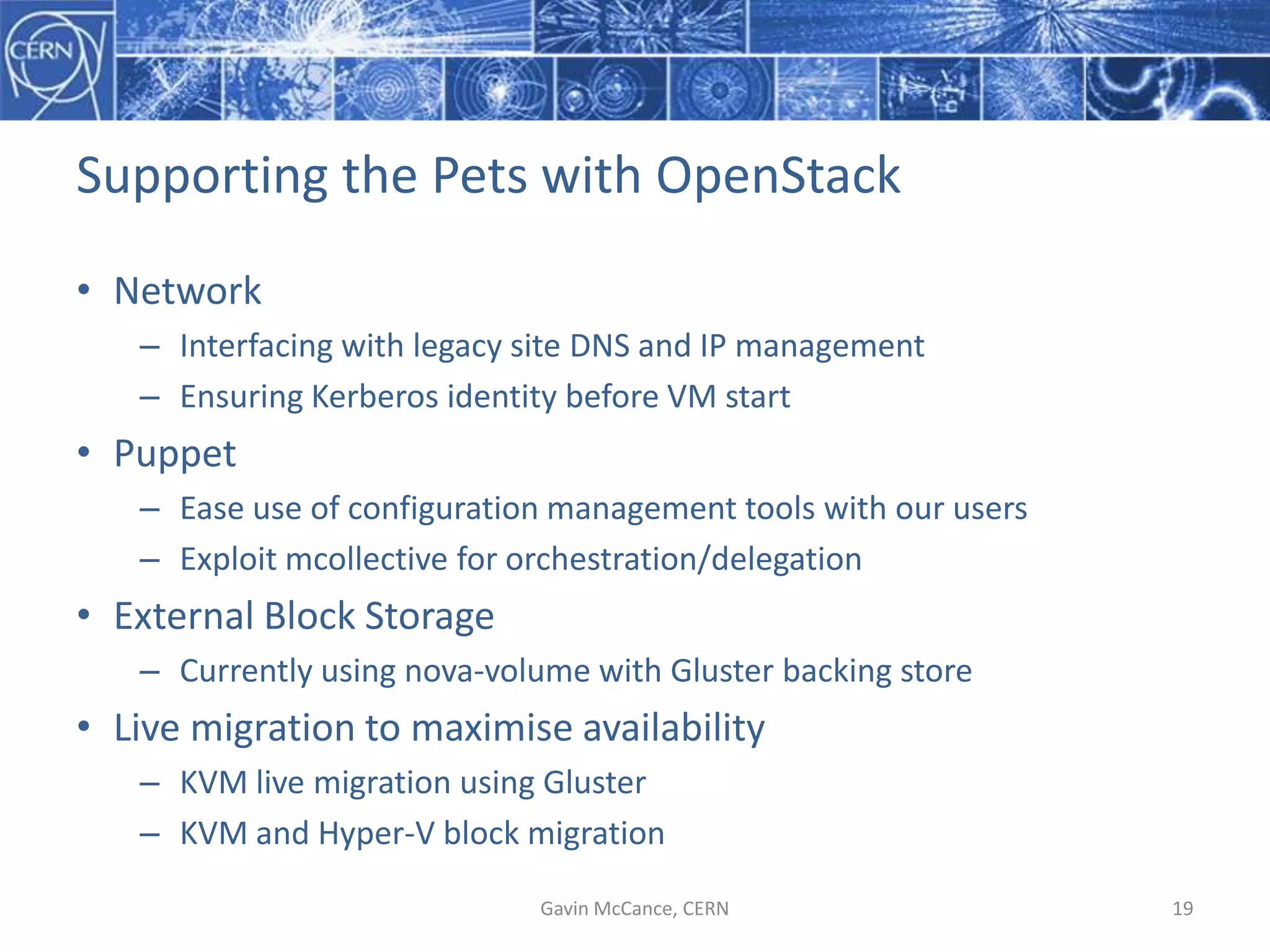 Supporting  the  Pets  with  OpenStack
• Network
– Interfacing  with  legacy  site  DNS  and  IP  management
– Ensuring  Kerberos  identity  before  VM  start
• Puppet
– Ease  use  of  configuration  management  tools  with  our  users
– Exploit  mcollective  for  orchestration/delegation
• External  Block  Storage
– Currently  using  nova-­‐volume  with  Gluster backing  store
• Live  migration  to  maximise  availability
– KVM  live  migration  using  Gluster
– KVM  and  Hyper-­‐V  block  migration
Gavin  McCance,  CERN 19
 