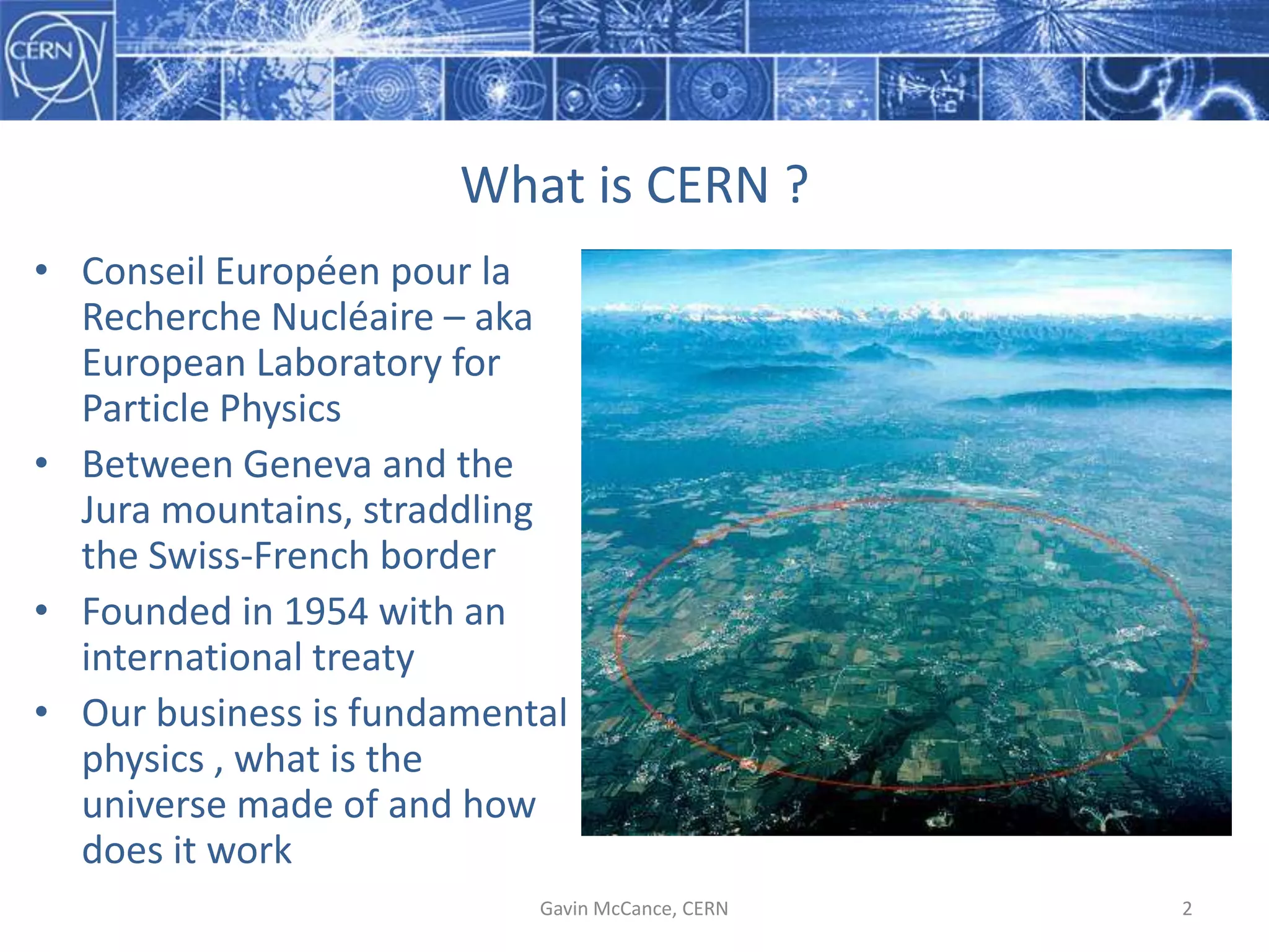 What  is  CERN  ?
Gavin  McCance,  CERN 2
• Conseil Européen pour  la  
Recherche Nucléaire – aka  
European  Laboratory  for  
Particle  Physics
• Between  Geneva  and  the  
Jura  mountains,  straddling  
the  Swiss-­‐French  border
• Founded  in  1954  with  an  
international  treaty
• Our  business  is  fundamental  
physics  ,  what  is  the  
universe  made  of  and  how  
does  it  work
 