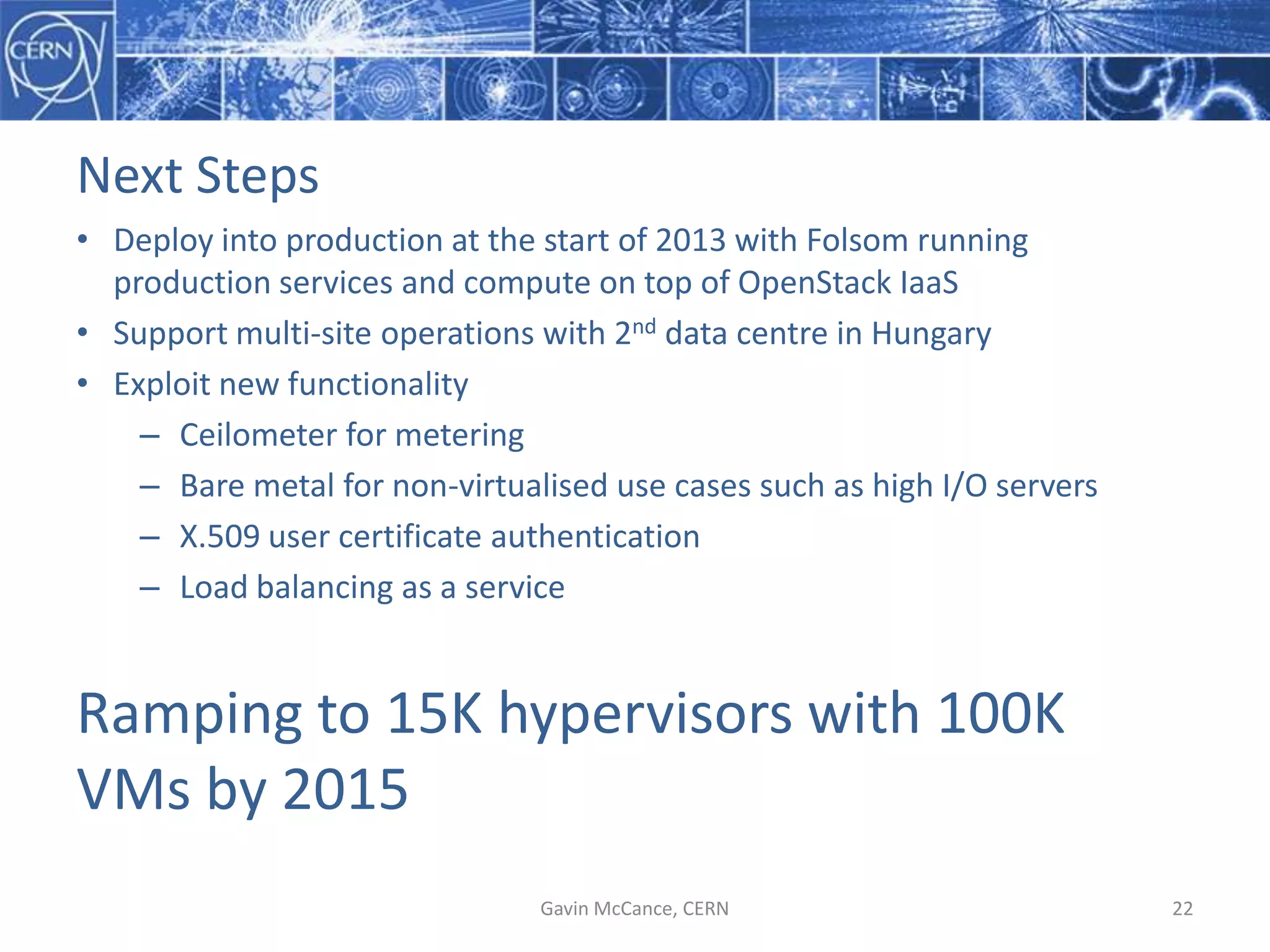Next  Steps
• Deploy  into  production  at  the  start  of  2013  with  Folsom  running  
production  services  and  compute  on  top  of  OpenStack  IaaS
• Support  multi-­‐site  operations  with  2nd data  centre  in  Hungary
• Exploit  new  functionality
– Ceilometer  for  metering
– Bare  metal  for  non-­‐virtualised  use  cases  such  as  high  I/O  servers
– X.509  user  certificate  authentication
– Load  balancing  as  a  service
Ramping  to  15K  hypervisors  with  100K  
VMs  by  2015  
Gavin  McCance,  CERN 22
 
