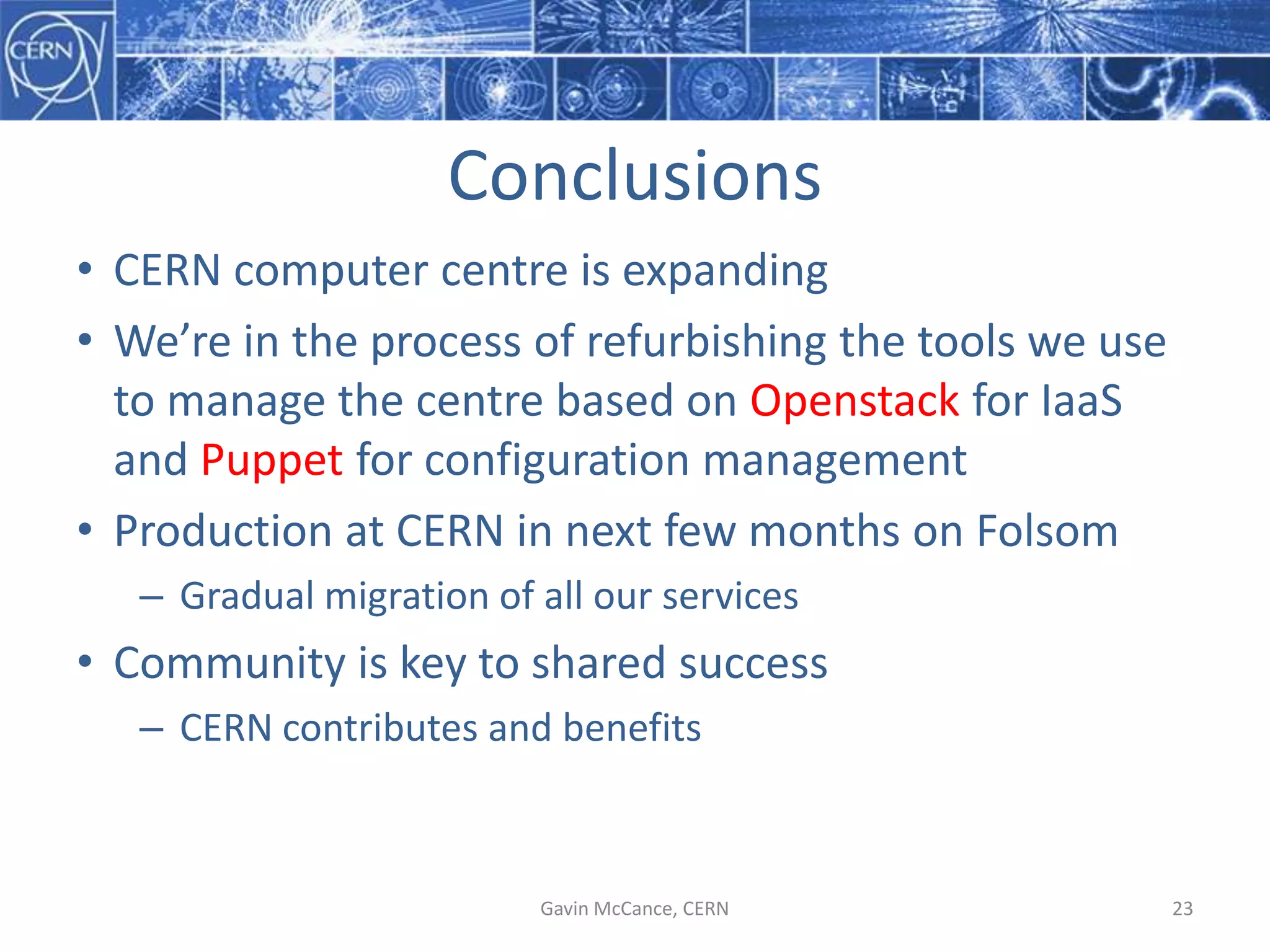 Conclusions
• CERN  computer  centre  is  expanding
• We’re  in  the  process  of  refurbishing  the  tools  we  use  
to  manage  the  centre  based  on  Openstack for  IaaS
and  Puppet for  configuration  management
• Production  at  CERN  in  next  few  months  on  Folsom
– Gradual  migration  of  all  our  services
• Community  is  key  to  shared  success
– CERN  contributes  and  benefits
Gavin  McCance,  CERN 23
 