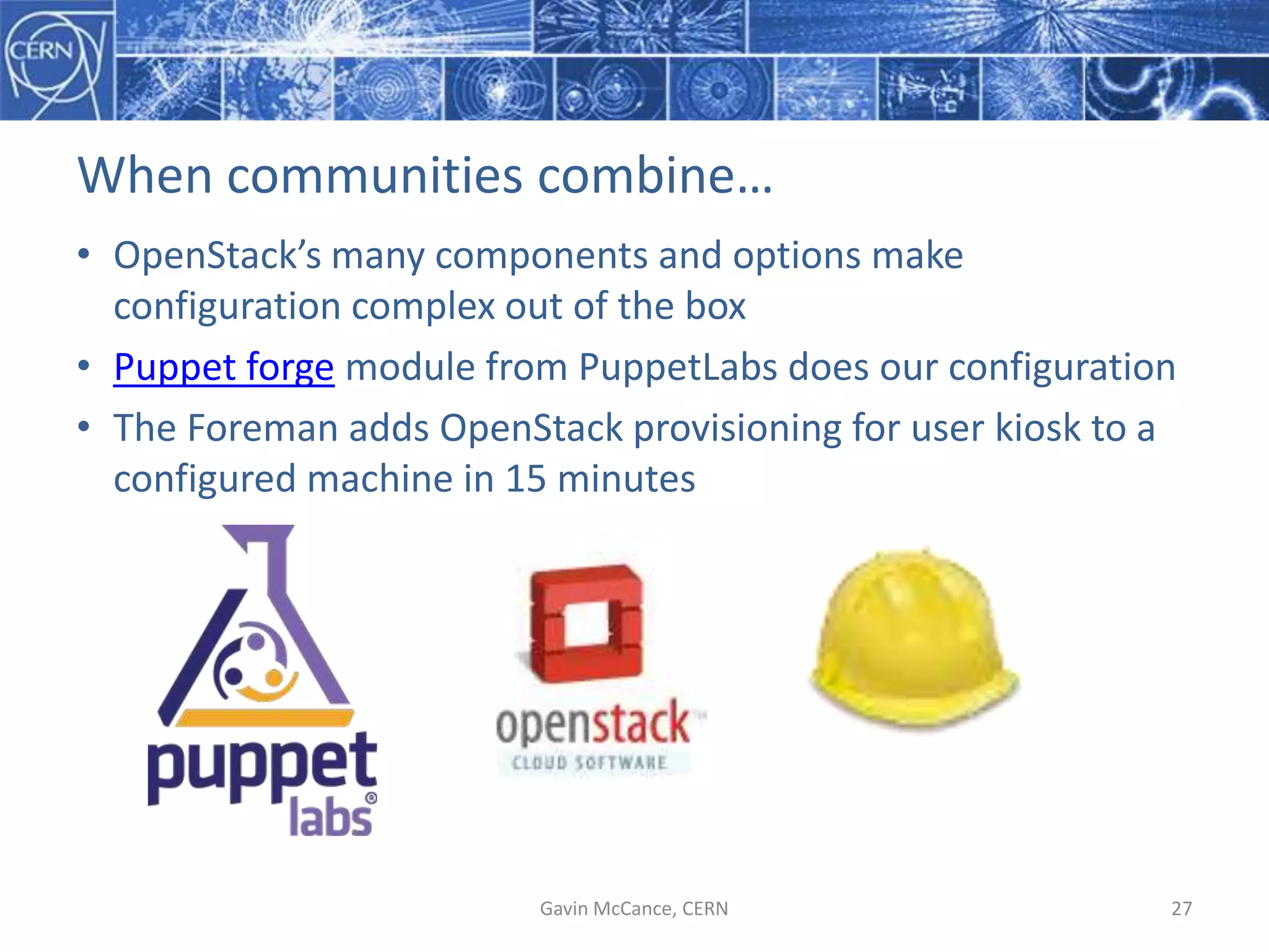 When  communities  combine…
• OpenStack’s  many  components  and  options  make  
configuration  complex  out  of  the  box
• Puppet  forge module  from  PuppetLabs  does  our  configuration
• The  Foreman  adds  OpenStack  provisioning  for  user  kiosk  to  a  
configured  machine  in  15  minutes
Gavin  McCance,  CERN 27
 