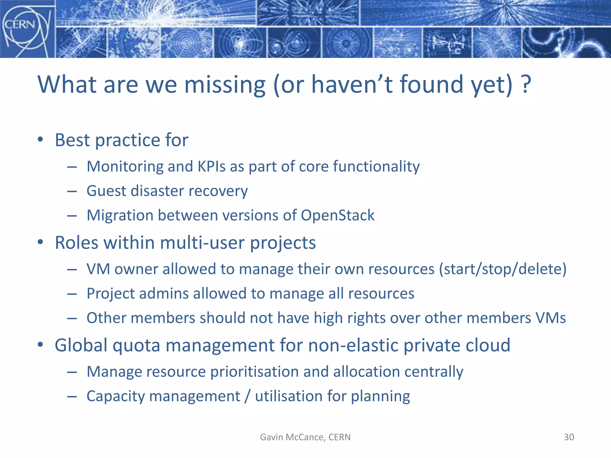 What  are  we  missing  (or  haven’t  found  yet)  ?
• Best  practice  for
– Monitoring  and  KPIs  as  part  of  core  functionality
– Guest  disaster  recovery
– Migration  between  versions  of  OpenStack
• Roles  within  multi-­‐user  projects
– VM  owner  allowed  to  manage  their  own  resources  (start/stop/delete)
– Project  admins  allowed  to  manage  all  resources
– Other  members  should  not  have  high  rights  over  other  members  VMs
• Global  quota  management  for  non-­‐elastic  private  cloud
– Manage  resource  prioritisation  and  allocation  centrally
– Capacity  management  /  utilisation  for  planning
Gavin  McCance,  CERN 30
 