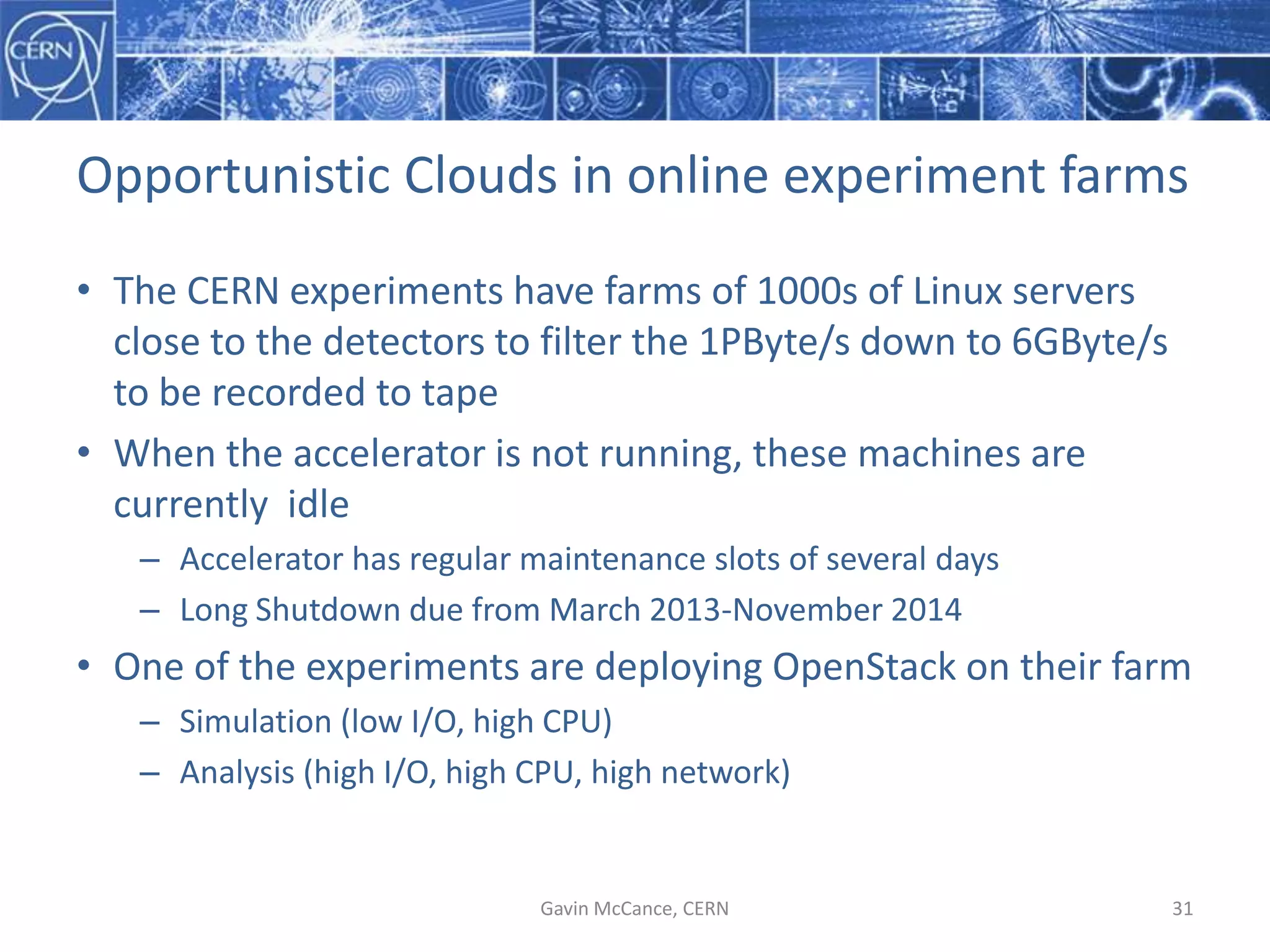 Opportunistic  Clouds  in  online  experiment  farms
• The  CERN  experiments  have  farms  of  1000s  of  Linux  servers  
close  to  the  detectors  to  filter  the  1PByte/s  down  to  6GByte/s  
to  be  recorded  to  tape
• When  the  accelerator  is  not  running,  these  machines  are  
currently    idle
– Accelerator  has  regular  maintenance  slots  of  several  days
– Long  Shutdown  due  from  March  2013-­‐November  2014
• One  of  the  experiments  are  deploying  OpenStack  on  their  farm
– Simulation  (low  I/O,  high  CPU)
– Analysis  (high  I/O,  high  CPU,  high  network)
Gavin  McCance,  CERN 31
 