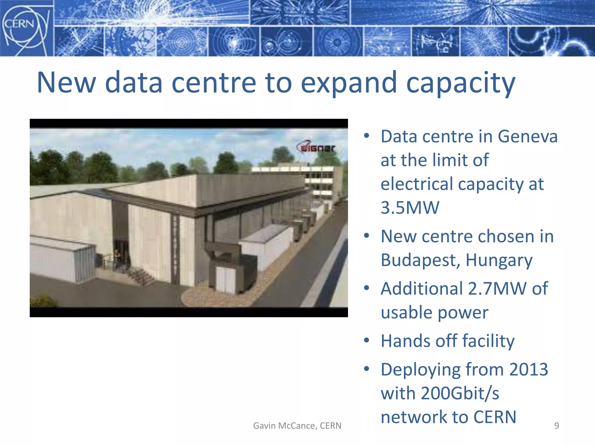 New  data  centre  to  expand  capacity
Gavin  McCance,  CERN 9
• Data  centre  in  Geneva  
at  the  limit  of  
electrical  capacity  at  
3.5MW
• New  centre  chosen  in  
Budapest,  Hungary
• Additional  2.7MW  of  
usable  power
• Hands  off  facility
• Deploying  from  2013  
with  200Gbit/s  
network  to  CERN
 