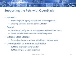 Supporting  the  Pets  with  OpenStack
• Network
– Interfacing  with  legacy  site  DNS  and  IP  management
– Ensuring  Kerberos  identity  before  VM  start
• Puppet
– Ease  use  of  configuration  management  tools  with  our  users
– Exploit  mcollective  for  orchestration/delegation
• External  Block  Storage
– Currently  using  nova-­‐volume  with  Gluster backing  store
• Live  migration  to  maximise  availability
– KVM  live  migration  using  Gluster
– KVM  and  Hyper-­‐V  block  migration
Gavin  McCance,  CERN 19
 