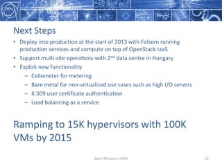 Next  Steps
• Deploy  into  production  at  the  start  of  2013  with  Folsom  running  
production  services  and  compute  on  top  of  OpenStack  IaaS
• Support  multi-­‐site  operations  with  2nd data  centre  in  Hungary
• Exploit  new  functionality
– Ceilometer  for  metering
– Bare  metal  for  non-­‐virtualised  use  cases  such  as  high  I/O  servers
– X.509  user  certificate  authentication
– Load  balancing  as  a  service
Ramping  to  15K  hypervisors  with  100K  
VMs  by  2015  
Gavin  McCance,  CERN 22
 