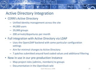 Active  Directory  Integration
• CERN’s  Active  Directory
– Unified  identity  management  across  the  site
– 44,000  users
– 29,000  groups
– 200  arrivals/departures  per  month
• Full  integration  with  Active  Directory  via  LDAP
– Uses  the  OpenLDAP backend  with  some  particular  configuration  
settings
– Aim  for  minimal  changes  to  Active  Directory
– 7  patches  submitted  around  hard  coded  values  and  additional  filtering
• Now  in  use  in  our  pre-­‐production  instance
– Map  project  roles  (admins,  members)  to  groups
– Documentation  in  the  OpenStack  wiki
Gavin  McCance,  CERN 29
 