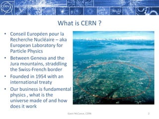 What  is  CERN  ?
Gavin  McCance,  CERN 2
• Conseil Européen pour  la  
Recherche Nucléaire – aka  
European  Laboratory  ...