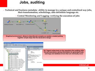 18
 Technical and business metadata: ability to manage in a unique and centralized way jobs,
their transformation, schedulings, data definition language etc.
 Central Monitoring and Logging: verifying the execution of jobs
Jobs, auditing
Graphical environment allows to describe job complex as needed, created putting
together simple steps like the declarative design
ELT Agent writes back on the repository the auditing offor
the job executions, giving information on generated code,
warnings and database errors that can eventually occur
 