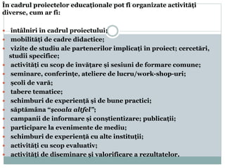 În cadrul proiectelor educaționale pot fi organizate activități
diverse, cum ar fi:
 întâlniri în cadrul proiectului;
 mobilități de cadre didactice;
 vizite de studiu ale partenerilor implicați în proiect; cercetări,
studii specifice;
 activități cu scop de învățare și sesiuni de formare comune;
 seminare, conferințe, ateliere de lucru/work-shop-uri;
 școli de vară;
 tabere tematice;
 schimburi de experiență și de bune practici;
 săptămâna “școala altfel”;
 campanii de informare și conștientizare; publicații;
 participare la evenimente de mediu;
 schimburi de experiență cu alte instituții;
 activități cu scop evaluativ;
 activități de diseminare și valorificare a rezultatelor.
 