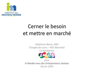 Cerner le besoin 
et mettre en marché 
Stéphanie Baron, ABD 
Chargée de cours – HEC Montréal 
Co-fondatrice 
pour 
le Rendez-vous des Entrepreneurs Sociaux 
18 juin 2014 
 