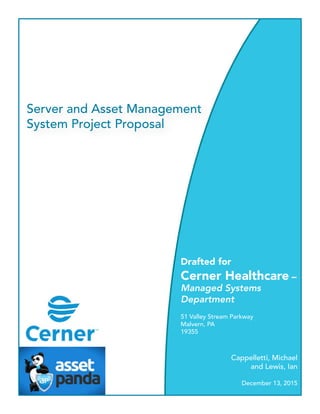 Server and Asset Management
System Project Proposal
Drafted for
Cerner Healthcare –
Managed Systems
Department
51 Valley Stream Parkway
Malvern, PA
19355
Cappelletti, Michael
and Lewis, Ian
December 13, 2015
 