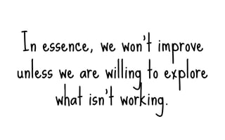 In essence, we won’t improve
unless we are willing to explore
what isn’t working.
 