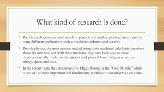 What kind of research is done?
• Particle accelerators are used mainly in particle and nuclear physics, but are used in
many different applications such as medicine, industry, and security.
• Particle-physics, the main science studied using these machines, asks basic questions
about the universe, and with these machines they have been able to make
discoveries of the fundamental particles and physical laws that govern matter,
energy, space, and time.
• In the recent years, they discovered the Higgs Boson, or the “God Particle,” which
is one of the most important and fundamental particles to our universe’s existence.
 