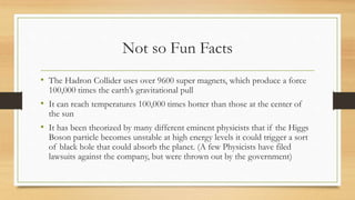 Not so Fun Facts
• The Hadron Collider uses over 9600 super magnets, which produce a force
100,000 times the earth’s gravitational pull
• It can reach temperatures 100,000 times hotter than those at the center of
the sun
• It has been theorized by many different eminent physicists that if the Higgs
Boson particle becomes unstable at high energy levels it could trigger a sort
of black hole that could absorb the planet. (A few Physicists have filed
lawsuits against the company, but were thrown out by the government)
 