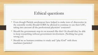 Ethical questions
• Even though Particle accelerators have helped to make tons of discoveries in
the scientific world, Should CERN be allowed to continue to use their LHC,
taking into account all the professional physicists’ concerns?
• Should the government step-in on research like this? Or should they be able
to keep researching without government involvement. (Nothing has gone
wrong yet)
• Should we as humans continue to study and “play God” with these
machines/particles?
 