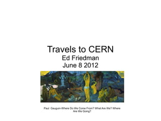 Travels to CERN
            Ed Friedman
            June 8 2012




Paul Gauguin-Where Do We Come From? What Are We? Where
                     Are We Going?
 