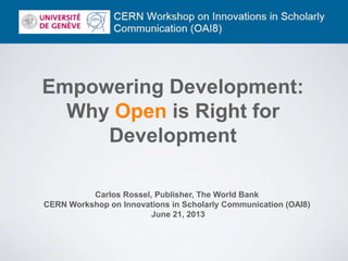 Empowering Development:
Why Open is Right for
Development
Carlos Rossel, Publisher, The World Bank
CERN Workshop on Innovations in Scholarly Communication (OAI8)
June 21, 2013
 