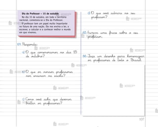 107
64. Respo½da:
a) O que co¼emo’amo“ no dia 15
de o§tub’o?
b) O que o“ no“so“ pro„esso’es
no“ ensinam na escoŒa?
c) C¾¼o v¾}ê acha que devƒmo“
tratar o“ pro„esso’es?
d) O que v¾}ê admira no seu
pro„esso’?
65. Escreva uma frase so|’e o seu
pro„esso’.
66. ¯aça um desenho para ho¼enagear
o“ pro„esso’es de to‚o o −rasil.
Dia do Professor – 15 de outubro
No dia 15 de outubro, em todo o território
nacional, comemora-se o Dia do Professor.
O professor tem um papel muito importante
no futuro de uma nação. Ele nos ensina a ler, a
escrever, a calcular e a conhecer melhor o mundo
em que vivemos.
me2013_miolo_cadfuturo_hg2.indb 107 14/12/12 18:39
 