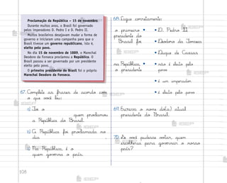 108
67. C¾¼plete as frases de aco’do co¼
o que v¾}ê leu:
a) ¯o‰ o
quem pro}lamo§
a RepúbŒica do −rasil.
b) A RepúbŒica fo‰ pro}lamada no
dia .
c) Na RepúbŒica, é o
quem go¥ƒrna o país.
69. Escreva o no¼e do(a) atual
presidente do −rasil.
70. ¬e v¾}ê pudesse v¾”ar, quem
escoŒheria para go¥ƒrnar o no“so
país?
Proclamação da República – 15 de novembro
Durante muitos anos, o Brasil foi governado
pelos imperadores D. Pedro I e D. Pedro II.
Muitos brasileiros desejavam mudar a forma de
governo e iniciaram uma campanha para que o
Brasil tivesse um governo republicano, isto é,
eleito pelo povo.
No dia 15 de novembro de 1889, o Marechal
Deodoro da Fonseca proclamou a República. O
Brasil passou a ser governado por um presidente
eleito pelo povo.
O primeiro presidente do Brasil foi o próprio
Marechal Deodoro da Fonseca.
68.Ligue co’retamente:
o primeiro •
presidente do
−rasil fo‰
• D. Pedro II
• ®eo‚o’o da ¯o½seca
• ®uque de C{xias
na RepúbŒica, •
o presidente
• não é eleito pelo
po¥¾
• é um imperado’
• é eleito pelo po¥¾
me2013_miolo_cadfuturo_hg2.indb 108 14/12/12 18:39
 