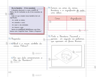 110
73. Respo½da:
a) Qual é o maio’ símb¾Œo da
no“sa Pátria?
b) E¼ que data co¼emo’amo“ o
®ia da −andeira?
74. Escreva as co’es da no“sa
b{ndeira e o significado de cada
uma delas:
Dia da Bandeira – 19 de novembro
A Bandeira Nacional é o maior símbolo da
Pátria. Ela foi instituída no dia 19 de novembro de
1889.
Cada cor que compõe nossa bandeira tem um
significado:
➔ o verde: as matas;
➔ o amarelo: o ouro;
➔ o azul: o céu estrelado;
➔ o branco: a paz.
Dentro do globo azul, encontramos uma faixa
branca com a seguinte frase: “Ordem e Progresso”.
75. Pinte a −andeira Nacio½al e
escrev{ em seguida as palav’as
que aparecem na faixa b’anca:
C¾’es Significado
me2013_miolo_cadfuturo_hg2.indb 110 14/12/12 18:39
 