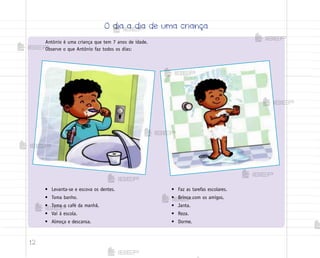 12
Antônio é uma criança que tem 7 anos de idade.
Observe o que Antônio faz todos os dias:
• Levanta-se e escova os dentes.
• Toma banho.
• Toma o café da manhã.
• Vai à escola.
• Almoça e descansa.
• Faz as tarefas escolares.
• Brinca com os amigos.
• Janta.
• Reza.
• Dorme.
O dia a dia de uma criança
me2013_miolo_cadfuturo_hg2.indb 12 14/12/12 18:37
 