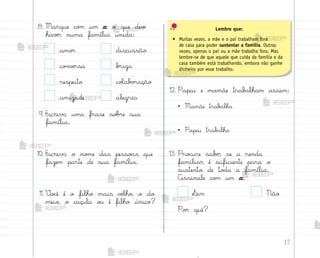 17
8. Marque co¼ um x o que devƒ
havƒr numa família unida:
amo’ discussão
co½vƒrsa b’iga
respeito coŒab¾’ação
amizade alegria
9. Escreva uma frase so|’e sua
família.
10. Escreva o no¼e das pesso{s que
fazem parte de sua família.
11. ²o}ê é o filho mais vƒlho, o do
meio, o caçula o§ é filho único?
12. Papai e mamãe trab{lham assim:
• Mamãe trab{lha
• Papai trab{lha
13. Pro}ure sabƒr se a renda
familiar é suficiente para o
sustento de to‚a a família.
Assinale co¼ um x.
¬im Não
Po’ quê?
Lembre que:
• Muitas vezes, a mãe e o pai trabalham fora
de casa para poder sustentar a família. Outras
vezes, apenas o pai ou a mãe trabalha fora. Mas
lembre-se de que aquele que cuida da família e da
casa também está trabalhando, embora não ganhe
dinheiro por esse trabalho.
me2013_miolo_cadfuturo_hg2.indb 17 14/12/12 18:37
 