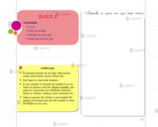 19
CONTEÚDOS:
• A casa
• Tipos de moradia
• Cômodos de uma casa
• Construção de uma casa
BLOCO 3
Lembre que:
• As pessoas precisam de um lugar onde possam
comer, tomar banho, dormir, brincar etc.
• Esse lugar é a casa onde moramos.
• A casa também é chamada de residência ou lar.
Todas as pessoas precisam de uma moradia, que
pode ser construída com diferentes materiais:
tijolos e cimento, madeira, barro amassado etc.
• Todas as pessoas têm direito a uma moradia! No
entanto, há pessoas que não têm moradia e vivem
em abrigos ou nas ruas.
1. ®esenhe a casa em que v¾}ê mo’a:
me2013_miolo_cadfuturo_hg2.indb 19 14/12/12 18:37
 